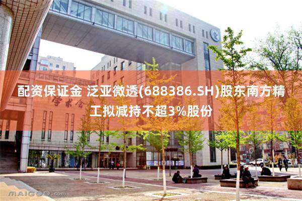 配资保证金 泛亚微透(688386.SH)股东南方精工拟减持不超3%股份