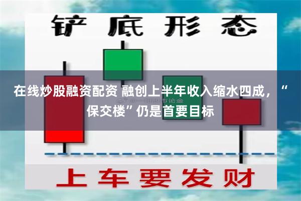在线炒股融资配资 融创上半年收入缩水四成，“保交楼”仍是首要目标