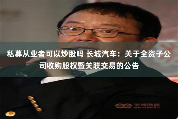 私募从业者可以炒股吗 长城汽车：关于全资子公司收购股权暨关联交易的公告