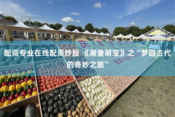 配资专业在线配资炒股 《潮童萌宝》之“梦回古代的奇妙之旅”