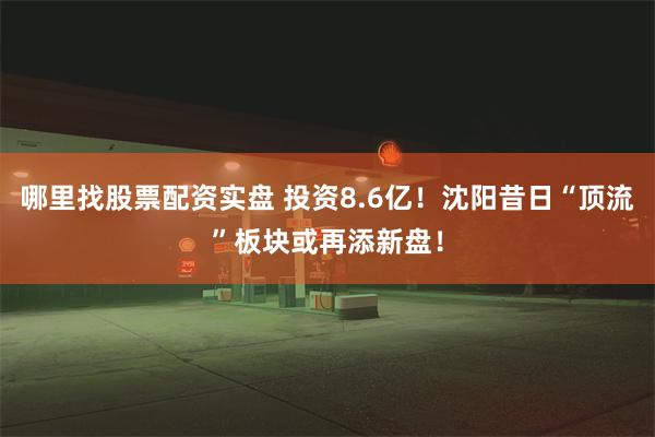 哪里找股票配资实盘 投资8.6亿！沈阳昔日“顶流”板块或再添新盘！