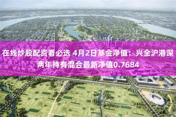 在线炒股配资看必选 4月2日基金净值：兴全沪港深两年持有混合最新净值0.7684