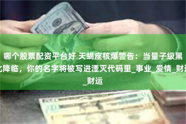 哪个股票配资平台好 天蝎座核爆警告：当量子级黑化降临，你的名字将被写进湮灭代码里_事业_爱情_财运