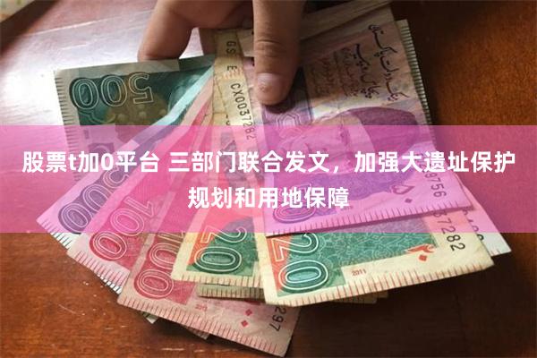 股票t加0平台 三部门联合发文，加强大遗址保护规划和用地保障