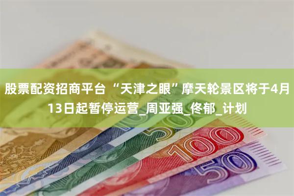 股票配资招商平台 “天津之眼”摩天轮景区将于4月13日起暂停运营_周亚强_佟郁_计划