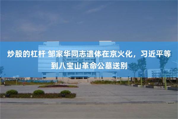 炒股的杠杆 邹家华同志遗体在京火化，习近平等到八宝山革命公墓送别