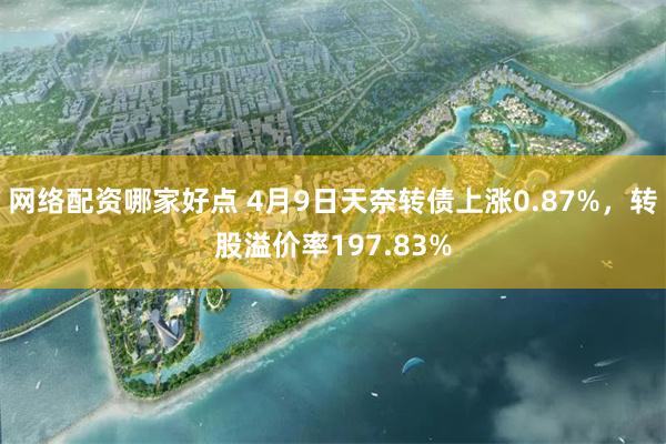 网络配资哪家好点 4月9日天奈转债上涨0.87%，转股溢价率197.83%