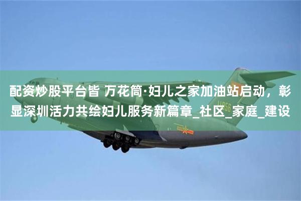 配资炒股平台皆 万花筒·妇儿之家加油站启动，彰显深圳活力共绘妇儿服务新篇章_社区_家庭_建设