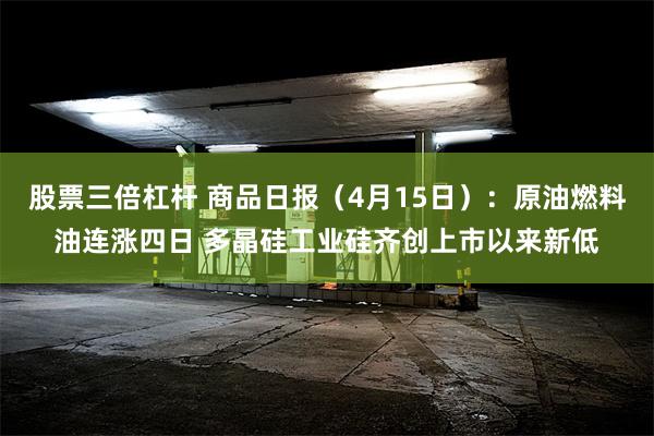股票三倍杠杆 商品日报（4月15日）：原油燃料油连涨四日 多晶硅工业硅齐创上市以来新低