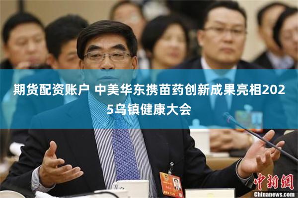 期货配资账户 中美华东携苗药创新成果亮相2025乌镇健康大会