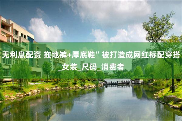 无利息配资 拖地裤+厚底鞋”被打造成网红标配穿搭_女装_尺码_消费者