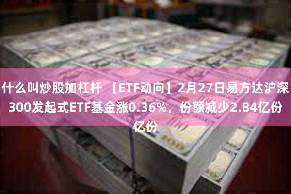 什么叫炒股加杠杆 【ETF动向】2月27日易方达沪深300发起式ETF基金涨0.36%，份额减少2.84亿份