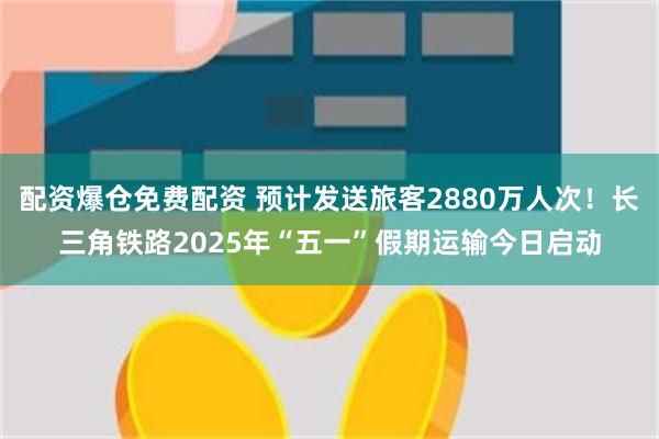配资爆仓免费配资 预计发送旅客2880万人次！长三角铁路2025年“五一”假期运输今日启动