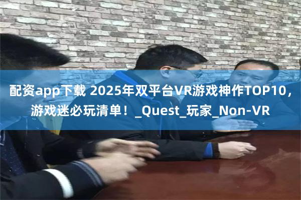 配资app下载 2025年双平台VR游戏神作TOP10，游戏迷必玩清单！_Quest_玩家_Non-VR