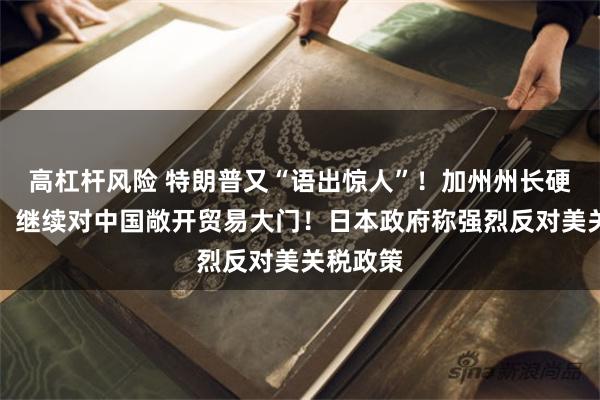 高杠杆风险 特朗普又“语出惊人”！加州州长硬刚白宫：继续对中国敞开贸易大门！日本政府称强烈反对美关税政策