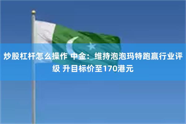 炒股杠杆怎么操作 中金：维持泡泡玛特跑赢行业评级 升目标价至170港元