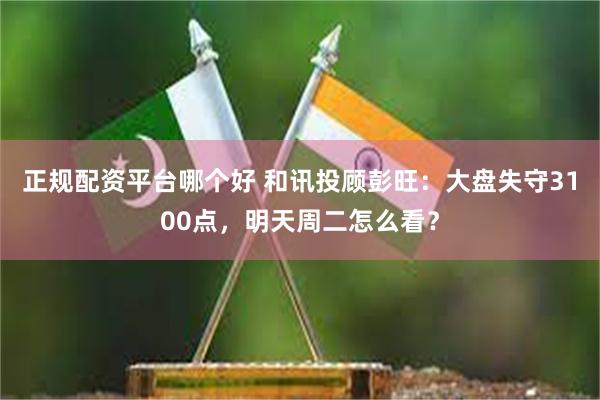 正规配资平台哪个好 和讯投顾彭旺：大盘失守3100点，明天周二怎么看？