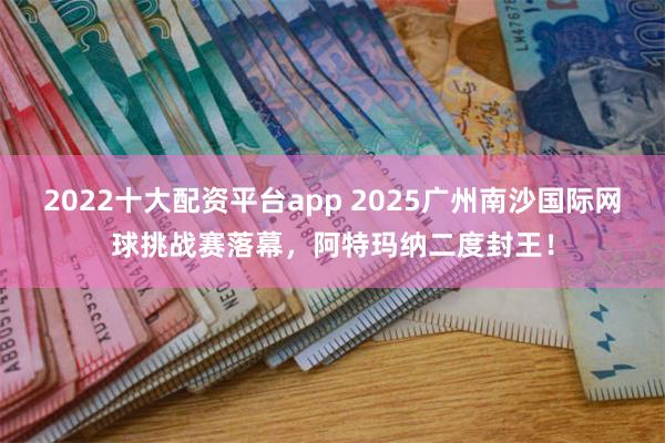 2022十大配资平台app 2025广州南沙国际网球挑战赛落幕，阿特玛纳二度封王！