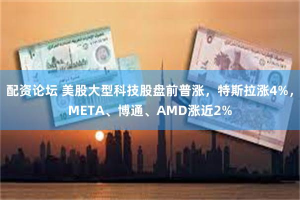 配资论坛 美股大型科技股盘前普涨，特斯拉涨4%，META、博通、AMD涨近2%