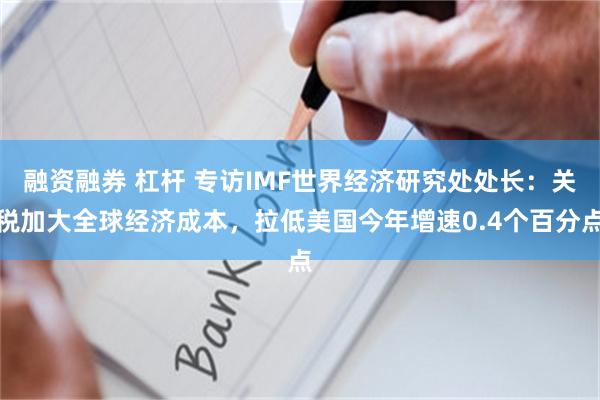 融资融券 杠杆 专访IMF世界经济研究处处长：关税加大全球经济成本，拉低美国今年增速0.4个百分点