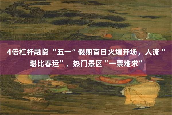 4倍杠杆融资 “五一”假期首日火爆开场，人流“堪比春运”，热门景区“一票难求”
