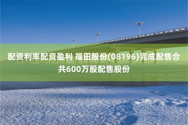配资利率配资盈利 福田股份(08196)完成配售合共600万股配售股份
