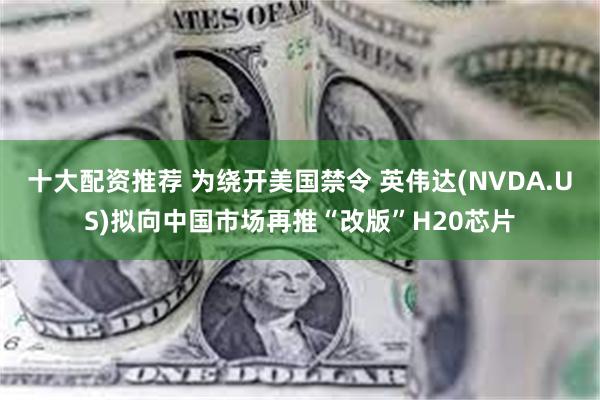 十大配资推荐 为绕开美国禁令 英伟达(NVDA.US)拟向中国市场再推“改版”H20芯片