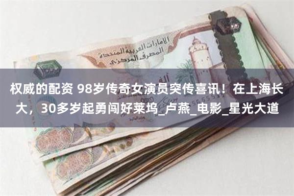 权威的配资 98岁传奇女演员突传喜讯！在上海长大，30多岁起勇闯好莱坞_卢燕_电影_星光大道