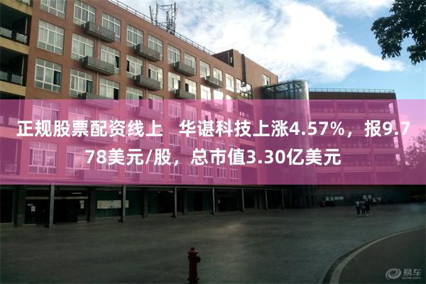 正规股票配资线上   华谌科技上涨4.57%，报9.778美元/股，总市值3.30亿美元