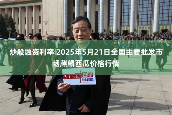 炒股融资利率 2025年5月21日全国主要批发市场麒麟西瓜价格行情