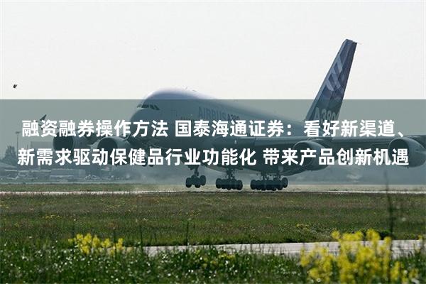 融资融券操作方法 国泰海通证券：看好新渠道、新需求驱动保健品行业功能化 带来产品创新机遇