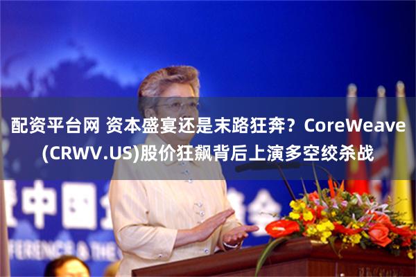 配资平台网 资本盛宴还是末路狂奔？CoreWeave(CRWV.US)股价狂飙背后上演多空绞杀战