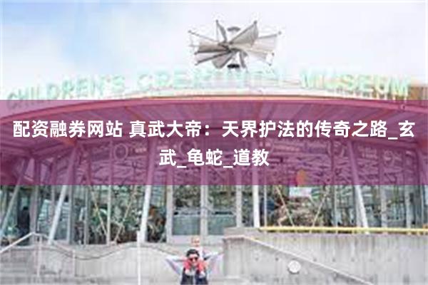 配资融券网站 真武大帝：天界护法的传奇之路_玄武_龟蛇_道教