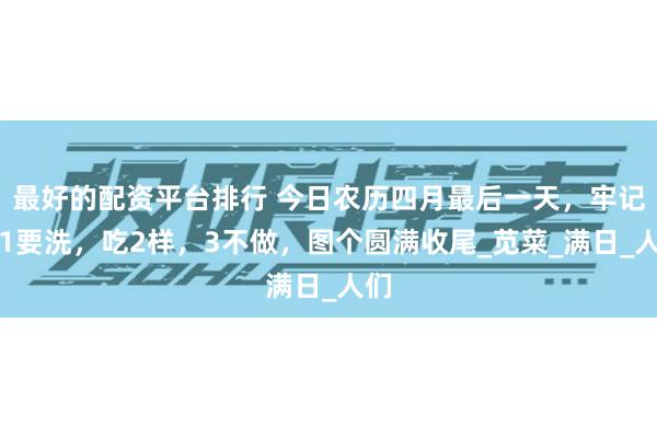 最好的配资平台排行 今日农历四月最后一天，牢记：1要洗，吃2样，3不做，图个圆满收尾_苋菜_满日_人们