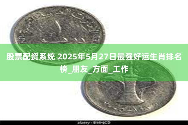 股票配资系统 2025年5月27日最强好运生肖排名榜_朋友_方面_工作