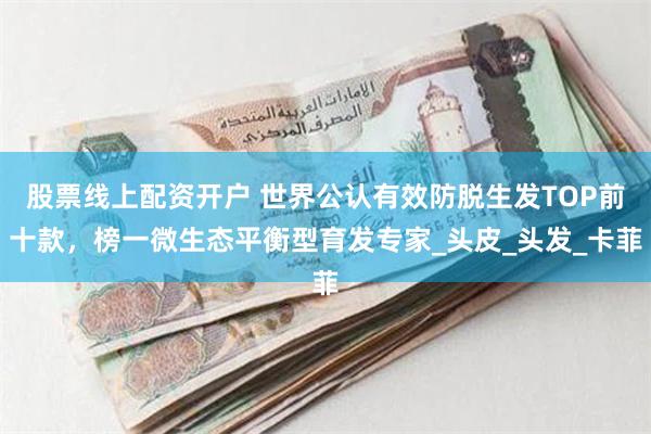 股票线上配资开户 世界公认有效防脱生发TOP前十款，榜一微生态平衡型育发专家_头皮_头发_卡菲