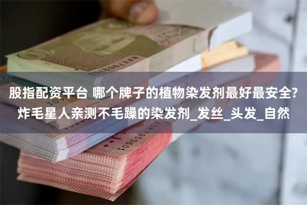 股指配资平台 哪个牌子的植物染发剂最好最安全?炸毛星人亲测不毛躁的染发剂_发丝_头发_自然