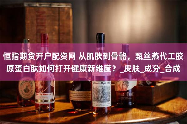 恒指期货开户配资网 从肌肤到骨骼，甄丝燕代工胶原蛋白肽如何打开健康新维度？_皮肤_成分_合成