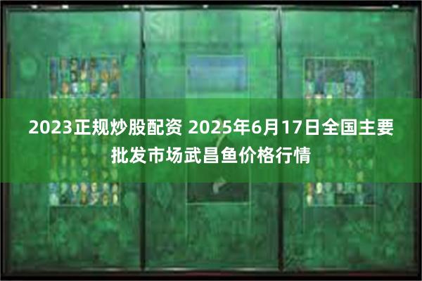 2023正规炒股配资 2025年6月17日全国主要批发市场武昌鱼价格行情