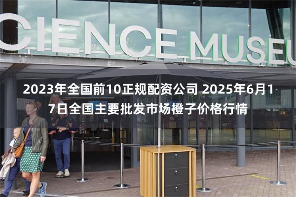 2023年全国前10正规配资公司 2025年6月17日全国主要批发市场橙子价格行情