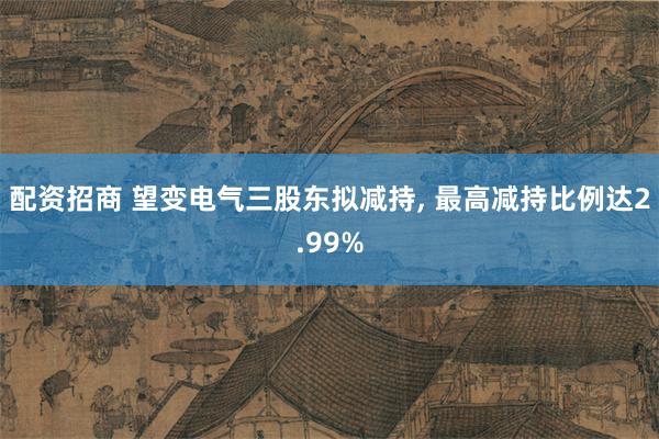 配资招商 望变电气三股东拟减持, 最高减持比例达2.99%