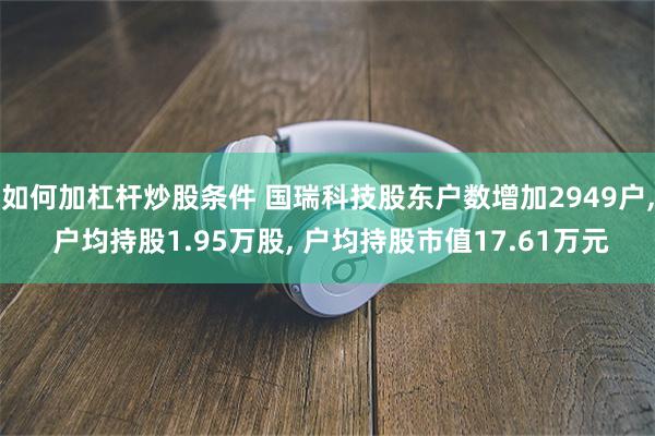 如何加杠杆炒股条件 国瑞科技股东户数增加2949户, 户均持股1.95万股, 户均持股市值17.61万元