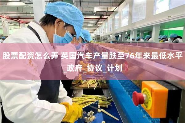 股票配资怎么弄 英国汽车产量跌至76年来最低水平_政府_协议_计划