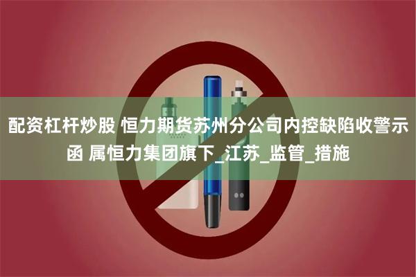 配资杠杆炒股 恒力期货苏州分公司内控缺陷收警示函 属恒力集团旗下_江苏_监管_措施