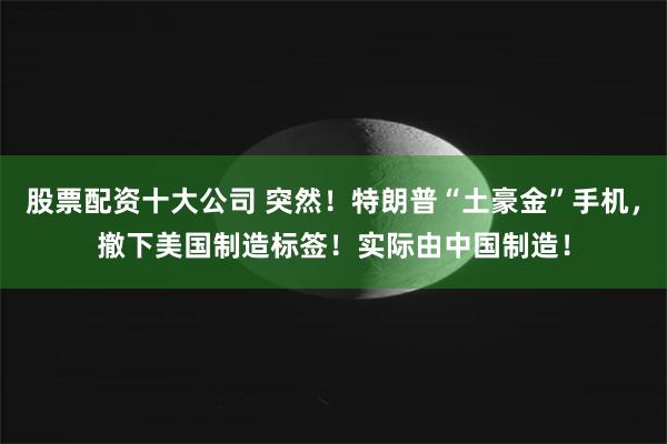 股票配资十大公司 突然！特朗普“土豪金”手机，撤下美国制造标签！实际由中国制造！