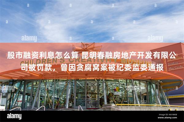 股市融资利息怎么算 昆明春融房地产开发有限公司被罚款，曾因贪腐窝案被纪委监委通报