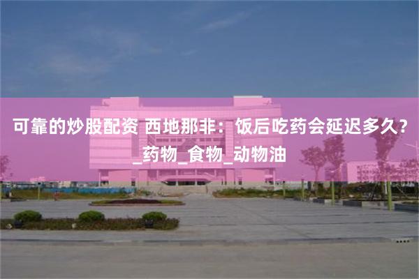 可靠的炒股配资 西地那非：饭后吃药会延迟多久？_药物_食物_动物油